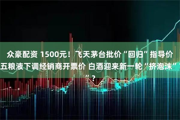 众豪配资 1500元！飞天茅台批价“回归”指导价 五粮液下调经销商开票价 白酒迎来新一轮“挤泡沫”？