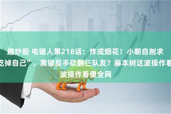 趣炒股 电锯人第218话:炸成烟花!小朝自刎求电次“吃掉自己”,黑锯反手砍翻仨队友?藤本树这波操作看傻全网