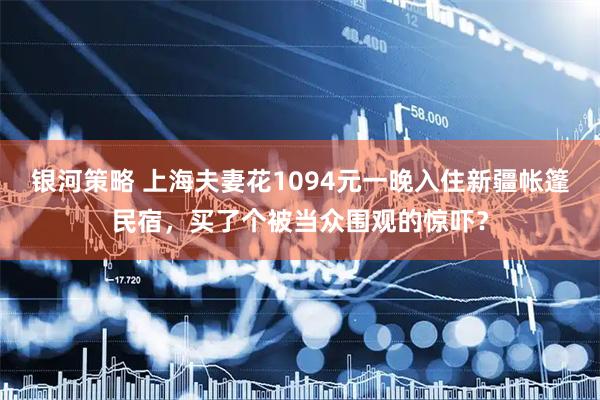 银河策略 上海夫妻花1094元一晚入住新疆帐篷民宿，买了个被当众围观的惊吓？
