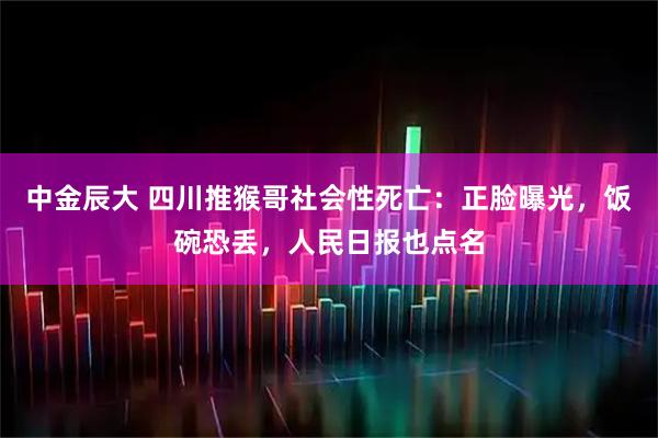 中金辰大 四川推猴哥社会性死亡：正脸曝光，饭碗恐丢，人民日报也点名